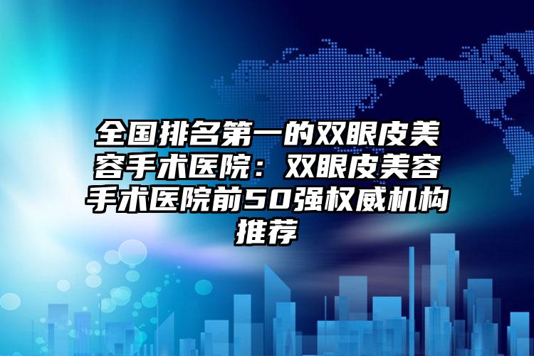 全国排名第一的双眼皮美容手术医院：双眼皮美容手术医院前50强权威机构推荐