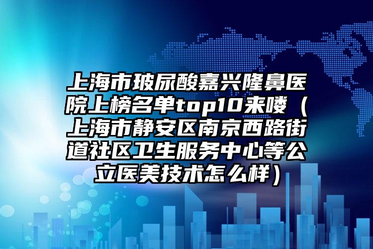 上海市玻尿酸嘉兴隆鼻医院上榜名单top10来喽（上海市静安区南京西路街道社区卫生服务中心等公立医美技术怎么样）