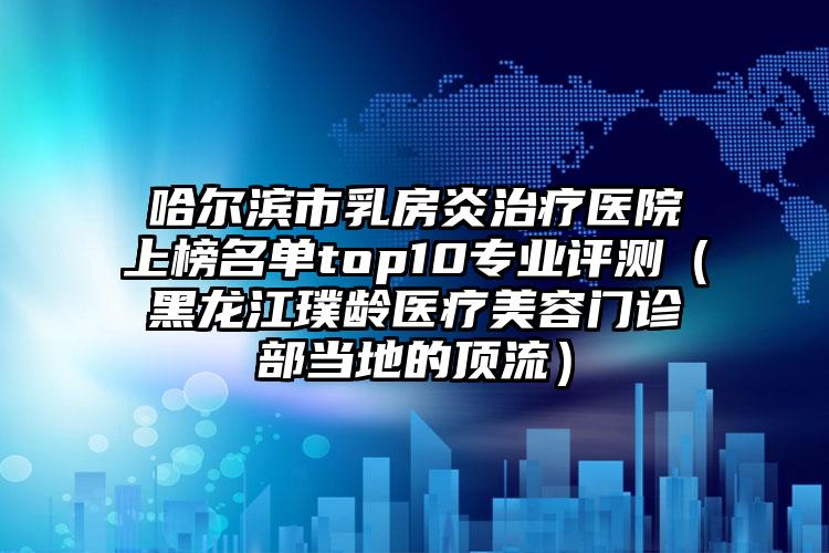 哈尔滨市乳房炎治疗医院上榜名单top10专业评测（黑龙江璞龄医疗美容门诊部当地的顶流）