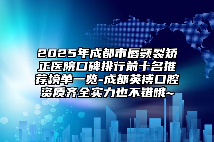2025年成都市唇颚裂矫正医院口碑排行前十名推荐榜单一览-成都英博口腔资质齐全实力也不错哦~