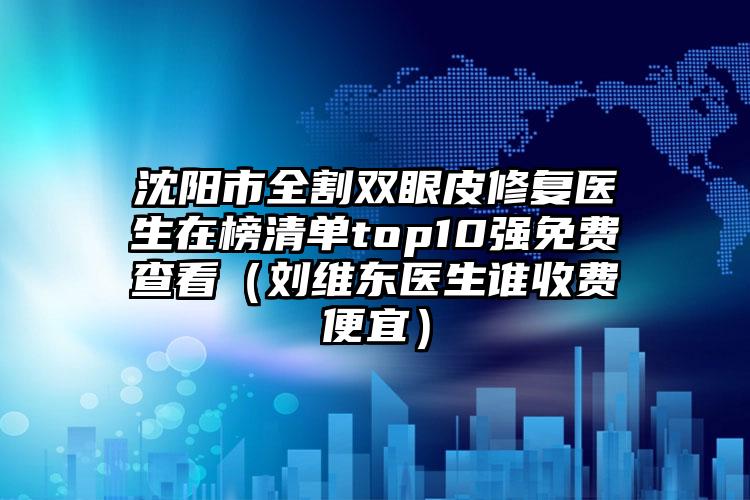 沈阳市全割双眼皮修复医生在榜清单top10强免费查看（刘维东医生谁收费便宜）