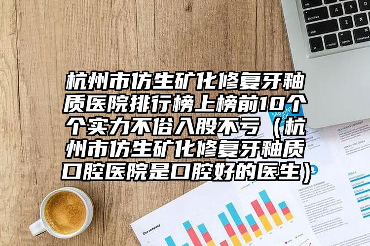 杭州市仿生矿化修复牙釉质医院排行榜上榜前10个个实力不俗入股不亏（杭州市仿生矿化修复牙釉质口腔医院是口腔好的医生）