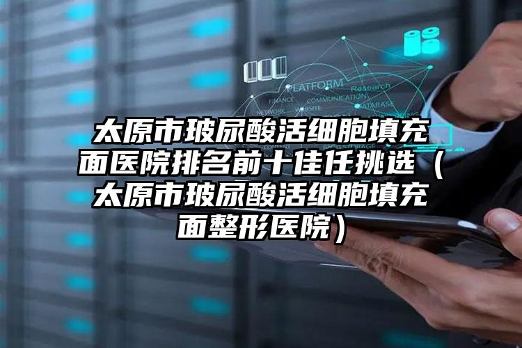 太原市玻尿酸活细胞填充面医院排名前十佳任挑选（太原市玻尿酸活细胞填充面整形医院）