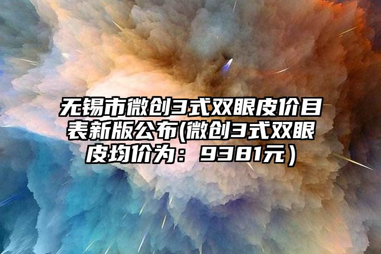 无锡市微创3式双眼皮价目表新版公布(微创3式双眼皮均价为：9381元）