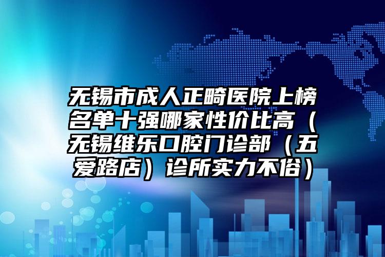 无锡市成人正畸医院上榜名单十强哪家性价比高（无锡维乐口腔门诊部（五爱路店）诊所实力不俗）