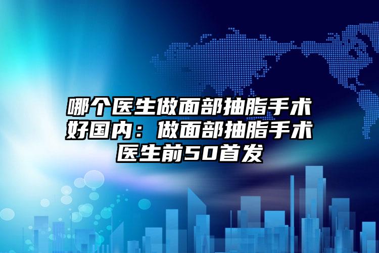 哪个医生做面部抽脂手术好国内：做面部抽脂手术医生前50首发