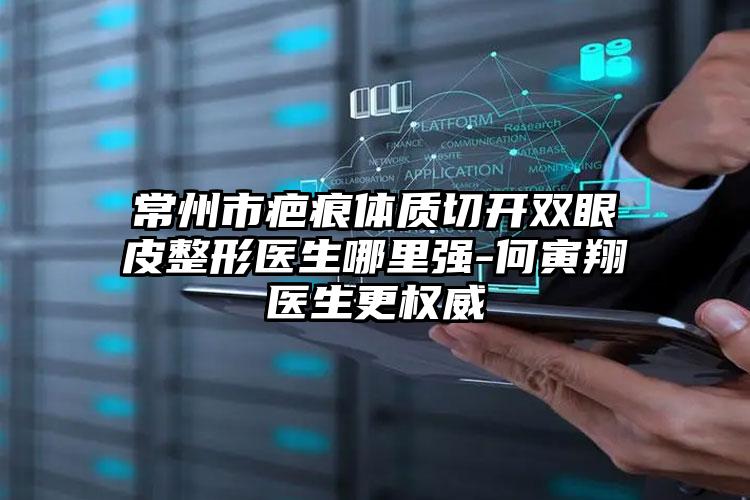 常州市疤痕体质切开双眼皮整形医生哪里强-何寅翔医生更权威