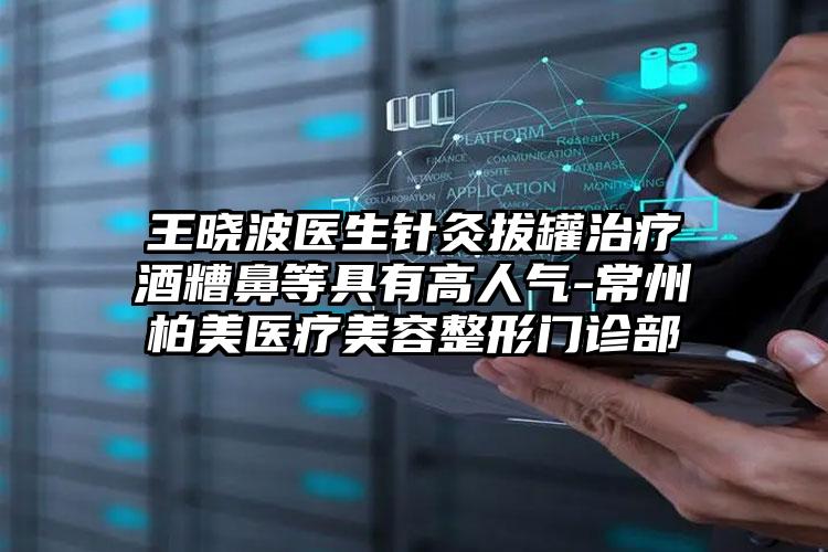 王晓波医生针灸拔罐治疗酒糟鼻等具有高人气-常州柏美医疗美容整形门诊部