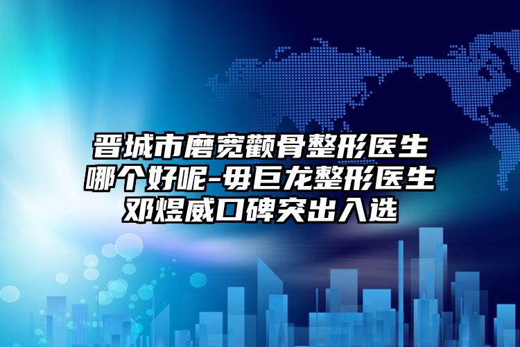 晋城市磨宽颧骨整形医生哪个好呢-毋巨龙整形医生邓煜威口碑突出入选