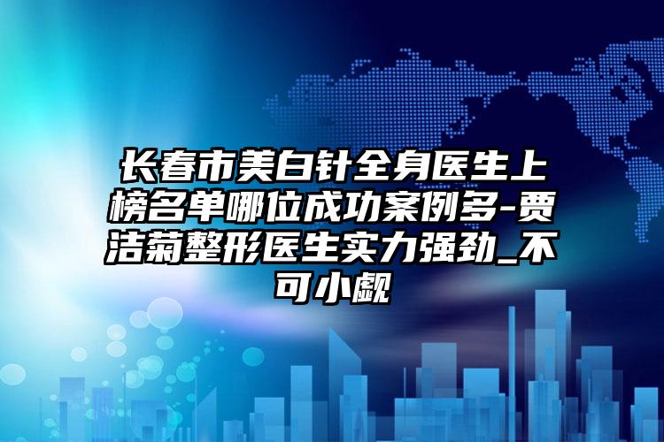 长春市美白针全身医生上榜名单哪位成功案例多-贾洁菊整形医生实力强劲_不可小觑
