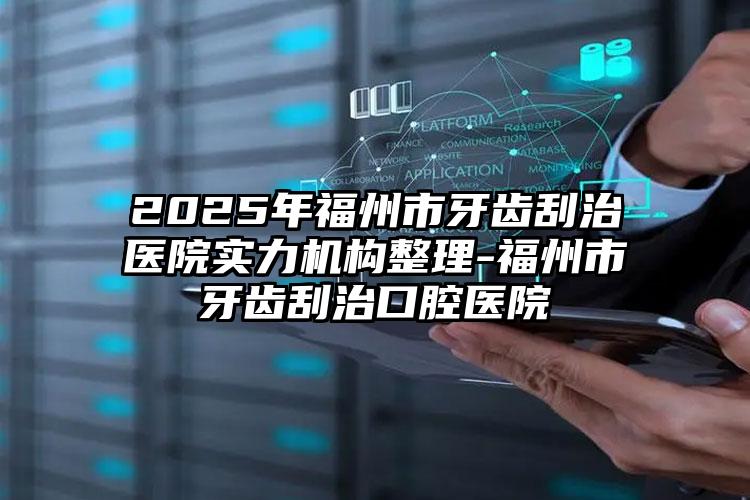 2025年福州市牙齿刮治医院实力机构整理-福州市牙齿刮治口腔医院
