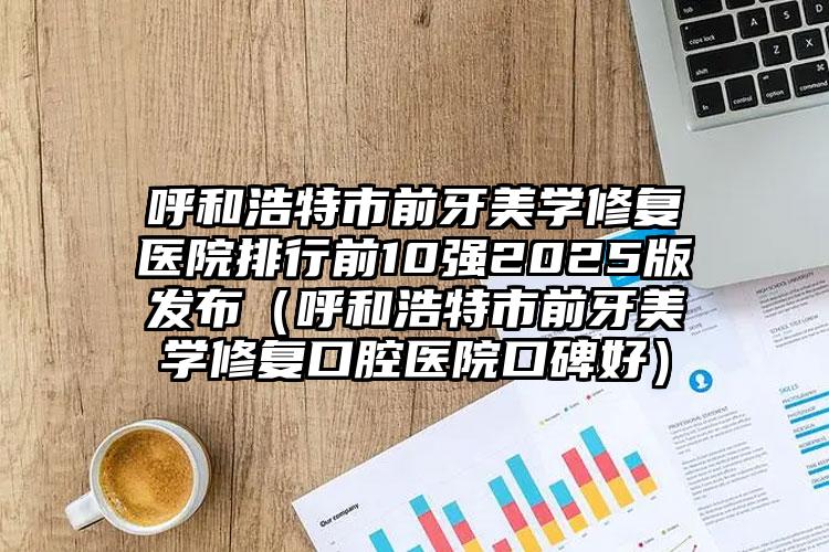 呼和浩特市前牙美学修复医院排行前10强2025版发布（呼和浩特市前牙美学修复口腔医院口碑好）