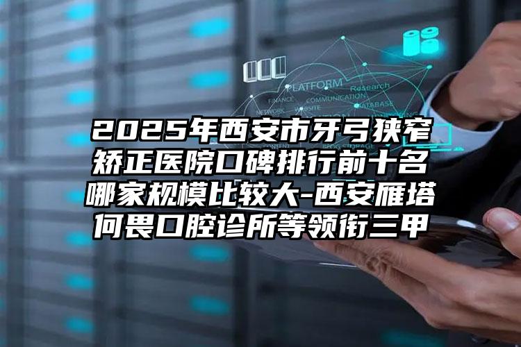 2025年西安市牙弓狭窄矫正医院口碑排行前十名哪家规模比较大-西安雁塔何畏口腔诊所等领衔三甲