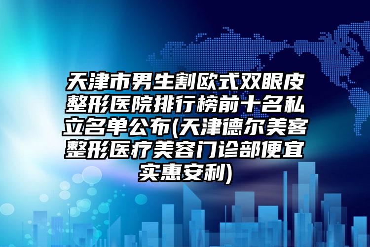 天津市男生割欧式双眼皮整形医院排行榜前十名私立名单公布(天津德尔美客整形医疗美容门诊部便宜实惠安利)