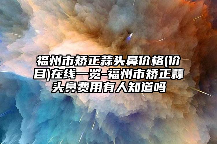 福州市矫正蒜头鼻价格(价目)在线一览-福州市矫正蒜头鼻费用有人知道吗