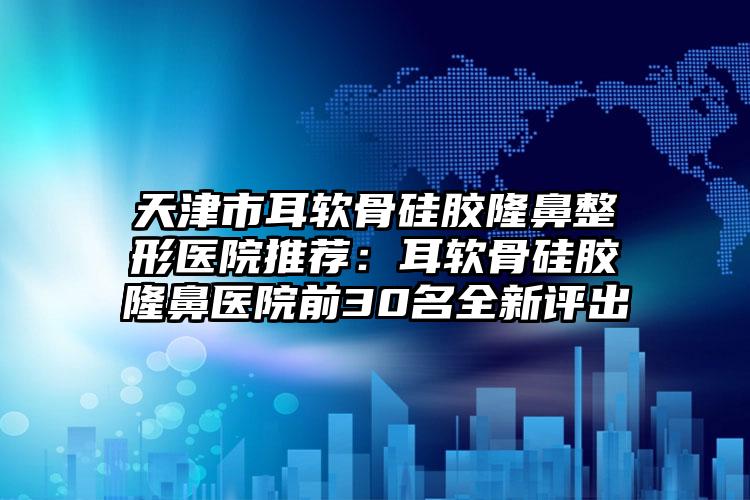 天津市耳软骨硅胶隆鼻整形医院推荐：耳软骨硅胶隆鼻医院前30名全新评出