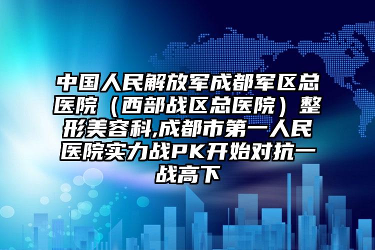 中国人民解放军成都军区总医院（西部战区总医院）整形美容科,成都市第一人民医院实力战PK开始对抗一战高下