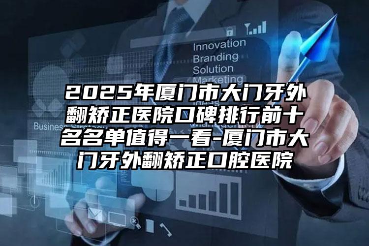 2025年厦门市大门牙外翻矫正医院口碑排行前十名名单值得一看-厦门市大门牙外翻矫正口腔医院