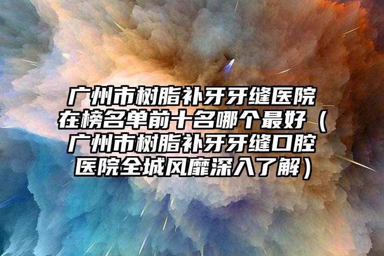 广州市树脂补牙牙缝医院在榜名单前十名哪个最好（广州市树脂补牙牙缝口腔医院全城风靡深入了解）