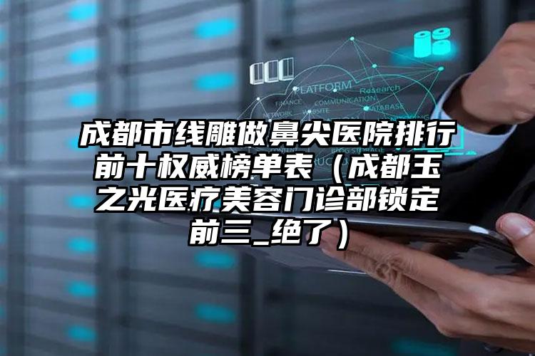 成都市线雕做鼻尖医院排行前十权威榜单表（成都玉之光医疗美容门诊部锁定前三_绝了）