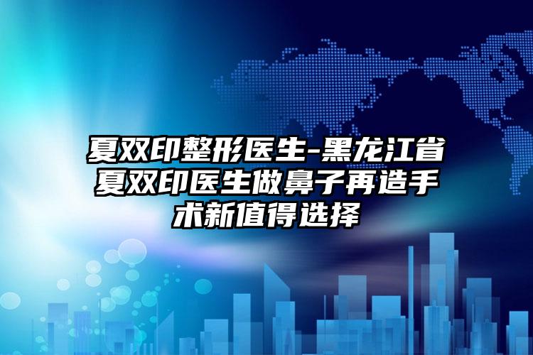 夏双印整形医生-黑龙江省夏双印医生做鼻子再造手术新值得选择