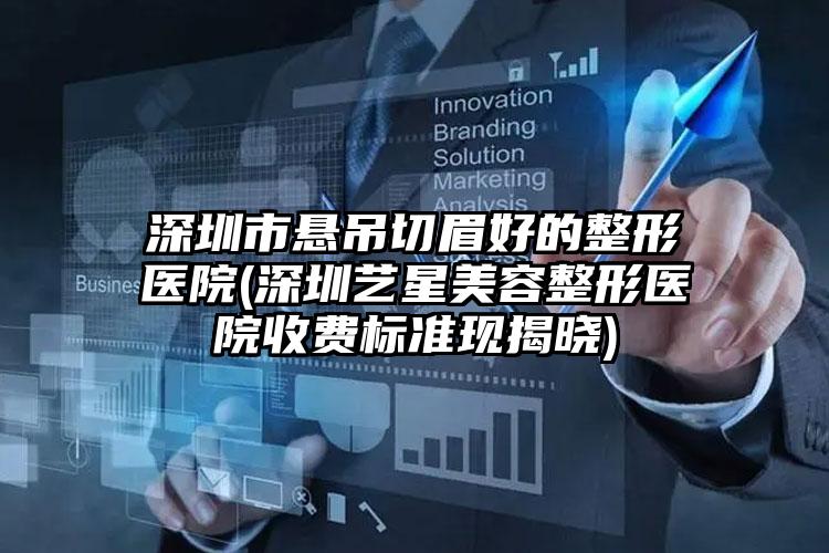 深圳市悬吊切眉好的整形医院(深圳艺星美容整形医院收费标准现揭晓)