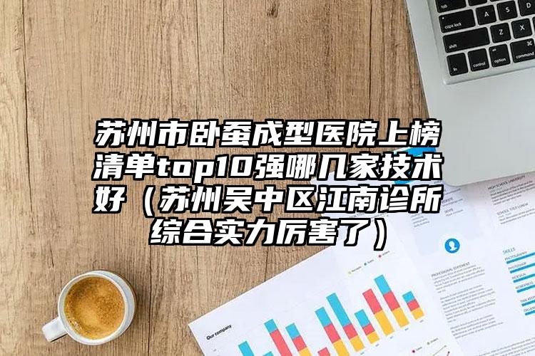 苏州市卧蚕成型医院上榜清单top10强哪几家技术好（苏州吴中区江南诊所综合实力厉害了）