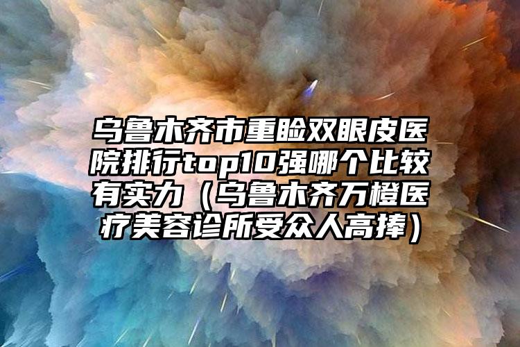 乌鲁木齐市重睑双眼皮医院排行top10强哪个比较有实力（乌鲁木齐万橙医疗美容诊所受众人高捧）