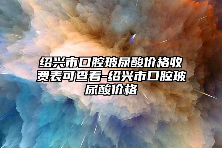 绍兴市口腔玻尿酸价格收费表可查看-绍兴市口腔玻尿酸价格