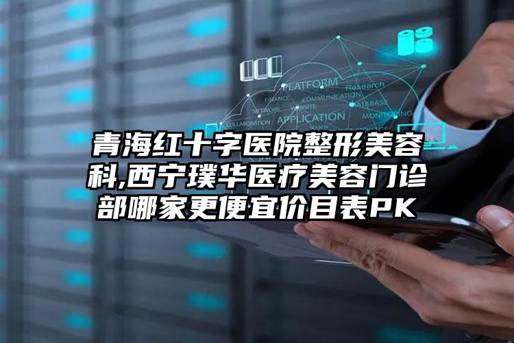 青海红十字医院整形美容科,西宁璞华医疗美容门诊部哪家更便宜价目表PK
