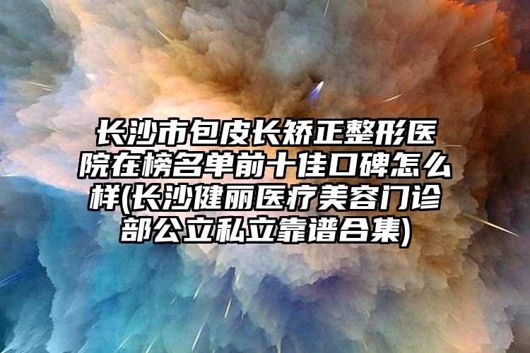 长沙市包皮长矫正整形医院在榜名单前十佳口碑怎么样(长沙健丽医疗美容门诊部公立私立靠谱合集)