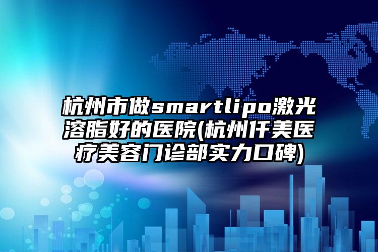 杭州市做smartlipo激光溶脂好的医院(杭州仟美医疗美容门诊部实力口碑)
