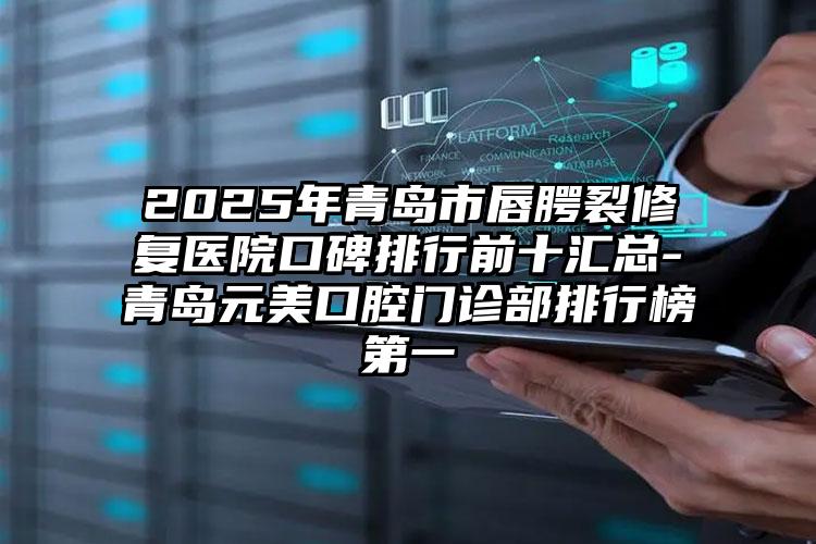 2025年青岛市唇腭裂修复医院口碑排行前十汇总-青岛元美口腔门诊部排行榜第一
