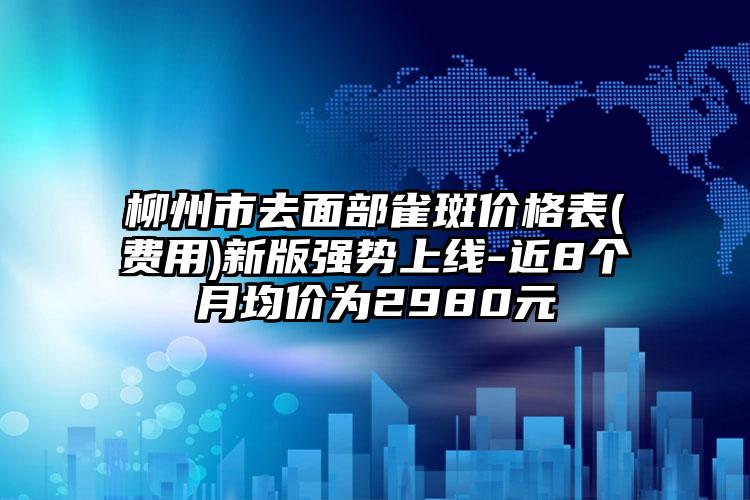 柳州市去面部雀斑价格表(费用)新版强势上线-近8个月均价为2980元