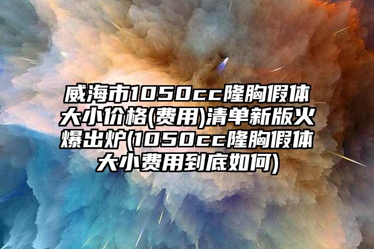 威海市1050cc隆胸假体大小价格(费用)清单新版火爆出炉(1050cc隆胸假体大小费用到底如何)