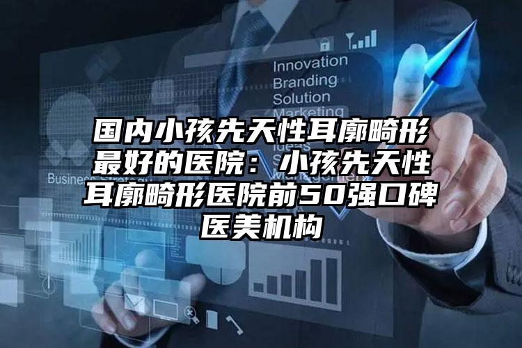 国内小孩先天性耳廓畸形最好的医院：小孩先天性耳廓畸形医院前50强口碑医美机构