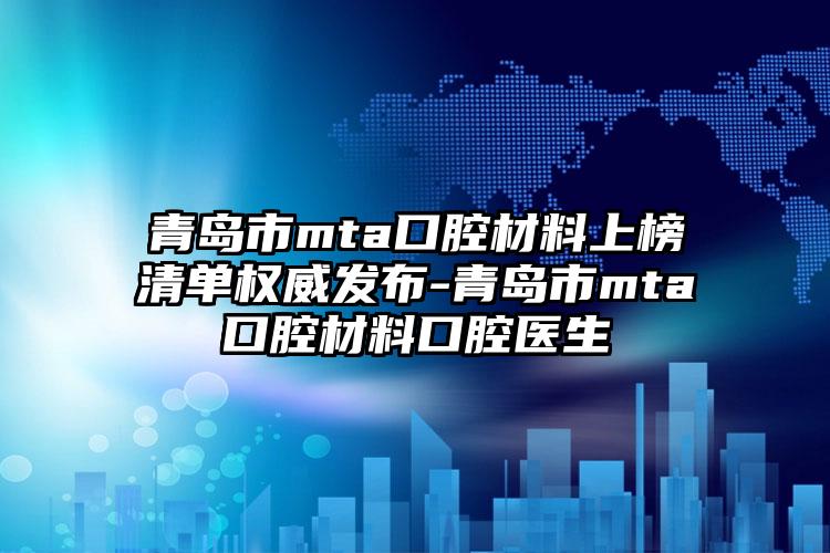 青岛市mta口腔材料上榜清单权威发布-青岛市mta口腔材料口腔医生