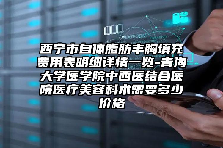 西宁市自体脂肪丰胸填充费用表明细详情一览-青海大学医学院中西医结合医院医疗美容科术需要多少价格