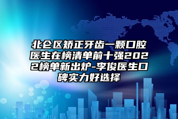 北仑区矫正牙齿一颗口腔医生在榜清单前十强2022榜单新出炉-李俊医生口碑实力好选择