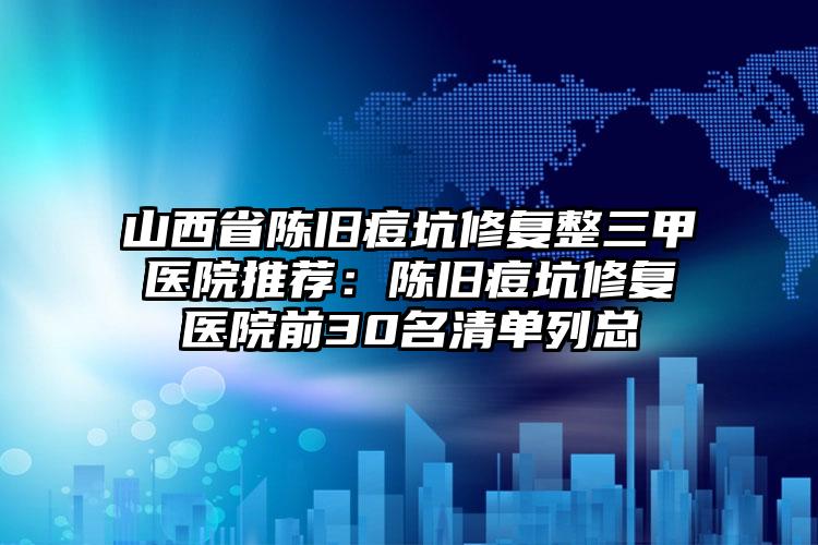 山西省陈旧痘坑修复整三甲医院推荐:陈旧痘坑修复医院前30名清单列总
