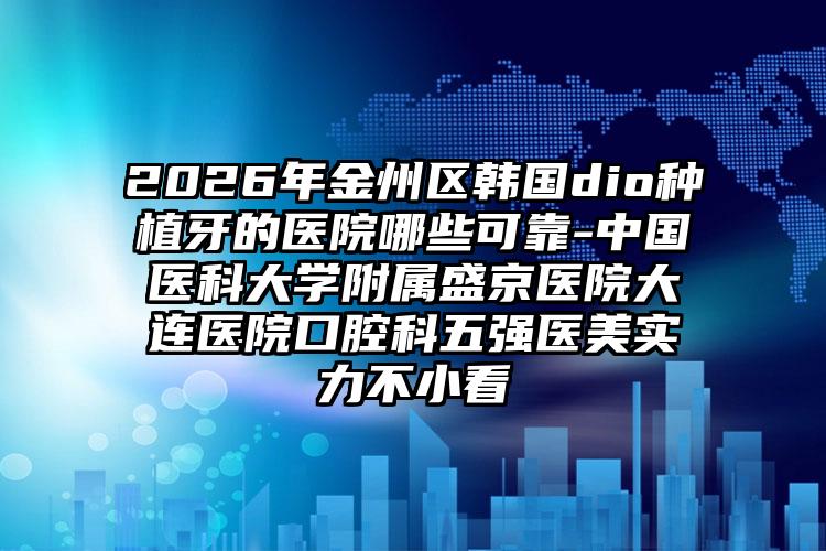 2026年金州区韩国dio种植牙的医院哪些可靠-中国医科大学附属盛京医院大连医院口腔科五强医美实力不小看