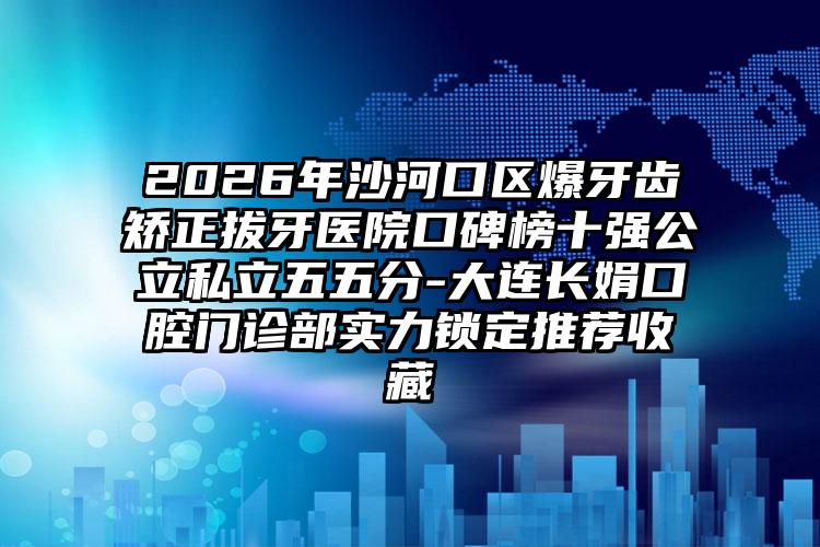 2026年沙河口区爆牙齿矫正拔牙医院口碑榜十强公立私立五五分-大连长娟口腔门诊部实力锁定推荐收藏