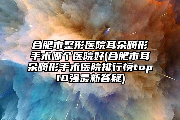 合肥市整形医院耳朵畸形手术哪个医院好(合肥市耳朵畸形手术医院排行榜top10强最新答疑)