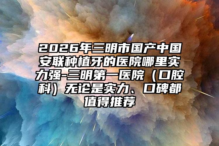 2026年三明市国产中国安联种植牙的医院哪里实力强-三明第一医院（口腔科）无论是实力、口碑都值得推荐
