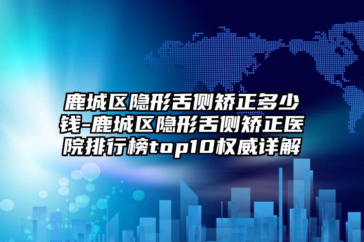 鹿城区隐形舌侧矫正多少钱-鹿城区隐形舌侧矫正医院排行榜top10权威详解