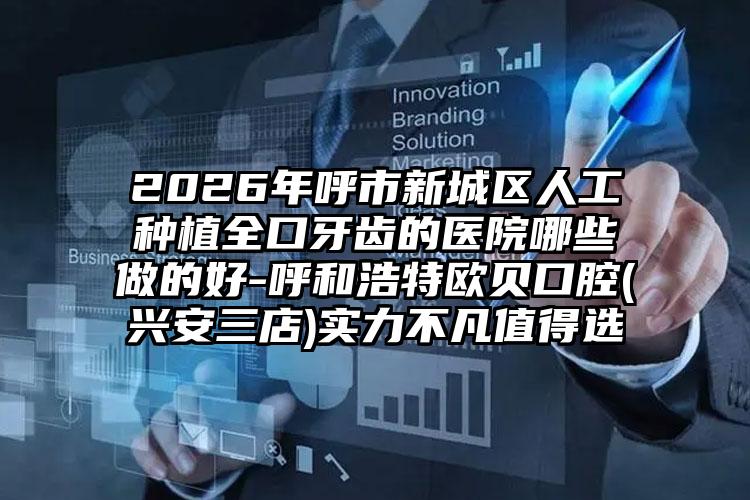 2026年呼市新城区人工种植全口牙齿的医院哪些做的好-呼和浩特欧贝口腔(兴安三店)实力不凡值得选