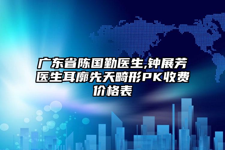 广东省陈国勤医生,钟展芳医生耳廓先天畸形PK收费价格表