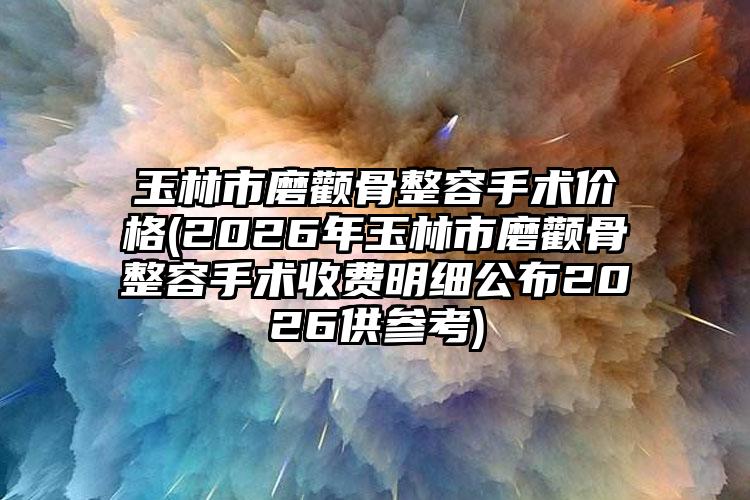 玉林市磨颧骨整容手术价格(2026年玉林市磨颧骨整容手术收费明细公布2026供参考)