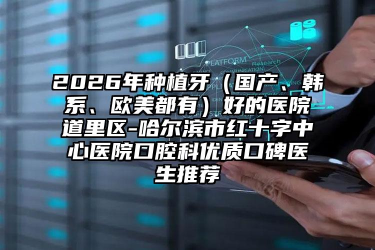 2026年种植牙（国产、韩系、欧美都有）好的医院道里区-哈尔滨市红十字中心医院口腔科优质口碑医生推荐