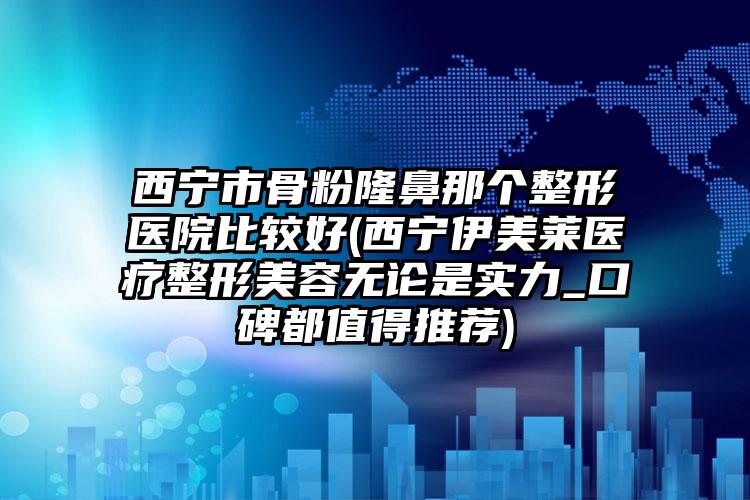 西宁市骨粉隆鼻那个整形医院比较好(西宁伊美莱医疗整形美容无论是实力_口碑都值得推荐)